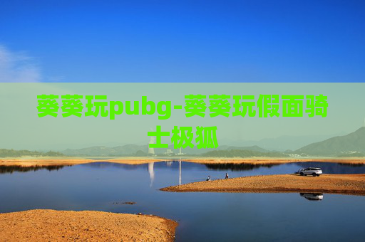 葵葵玩pubg-葵葵玩假面骑士极狐