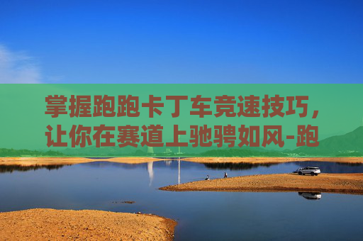 掌握跑跑卡丁车竞速技巧，让你在赛道上驰骋如风-跑跑卡丁车竞速车怎么获得