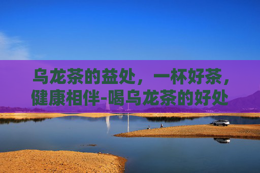 乌龙茶的益处，一杯好茶，健康相伴-喝乌龙茶的好处与害处