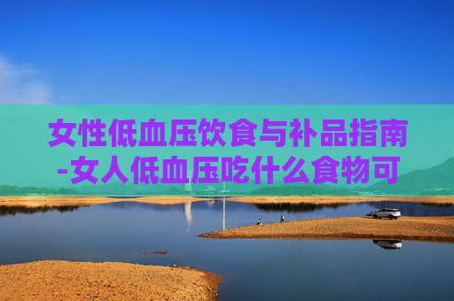 女性低血压饮食与补品指南-女人低血压吃什么食物可以补