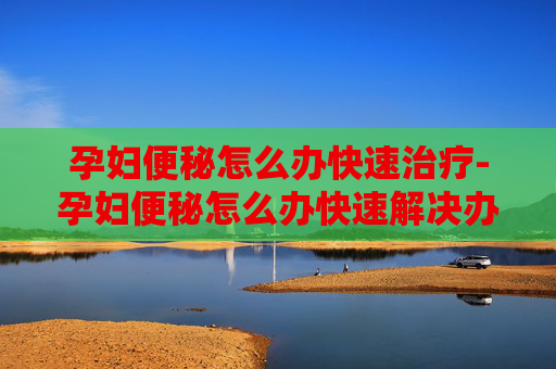 孕妇便秘怎么办快速治疗-孕妇便秘怎么办快速解决办法