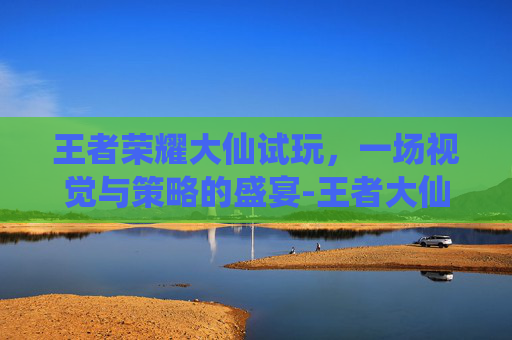 王者荣耀大仙试玩，一场视觉与策略的盛宴-王者大仙视频2020