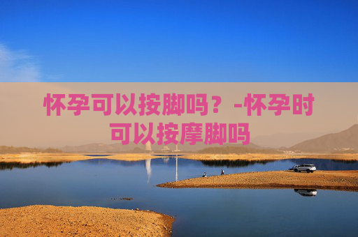 怀孕可以按脚吗？-怀孕时可以按摩脚吗