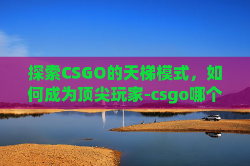 探索CSGO的天梯模式，如何成为顶尖玩家-csgo哪个是天梯模式的