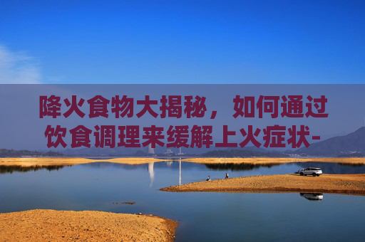 降火食物大揭秘，如何通过饮食调理来缓解上火症状-吃什么东西降火最快最有效