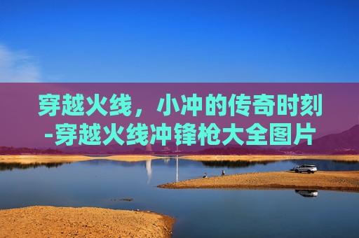 穿越火线，小冲的传奇时刻-穿越火线冲锋枪大全图片