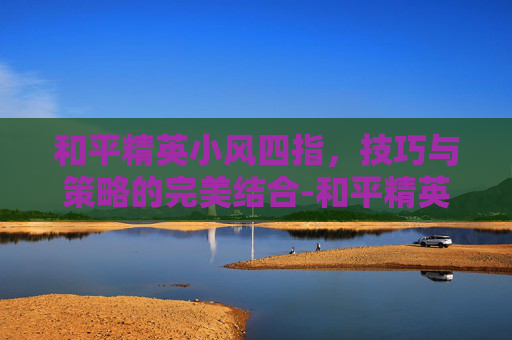 和平精英小风四指，技巧与策略的完美结合-和平精英四指视频教学