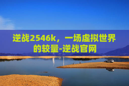 逆战2546k,一场虚拟世界的较量-逆战官网 逆战2546k,一场虚拟世界的较量-逆战官网