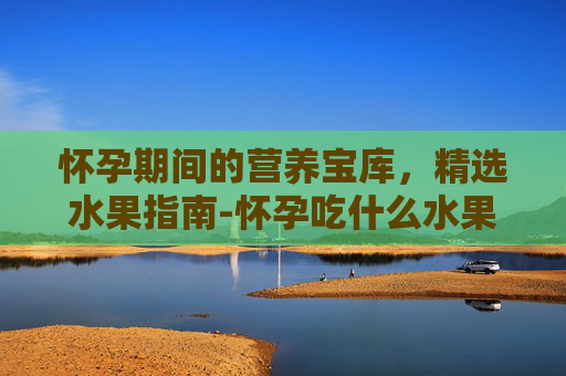 怀孕期间的营养宝库，精选水果指南-怀孕吃什么水果比较好前三个月