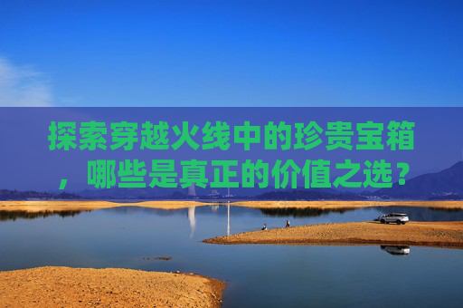 探索穿越火线中的珍贵宝箱，哪些是真正的价值之选？-cf获得宝箱几率