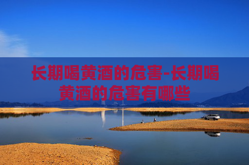 长期喝黄酒的危害-长期喝黄酒的危害有哪些