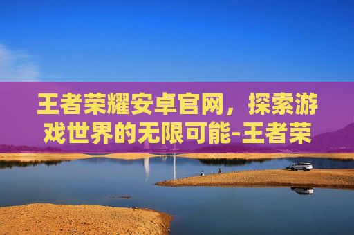 王者荣耀安卓官网，探索游戏世界的无限可能-王者荣耀安卓官网网址