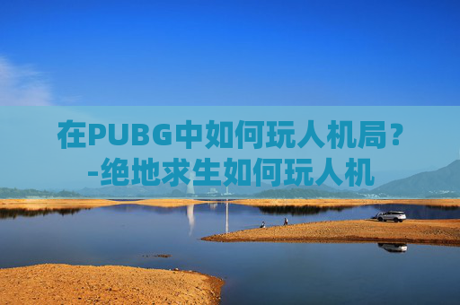 在PUBG中如何玩人机局？-绝地求生如何玩人机