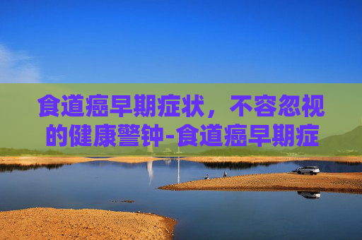 食道癌早期症状，不容忽视的健康警钟-食道癌早期症状表现能活多久