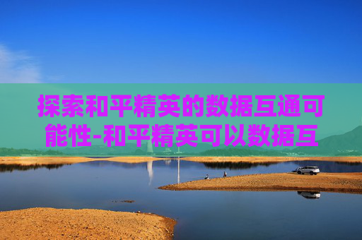 探索和平精英的数据互通可能性-和平精英可以数据互通吗苹果