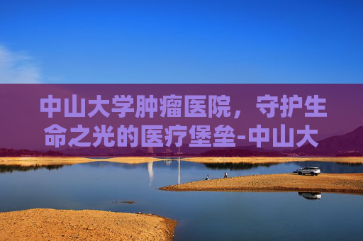 中山大学肿瘤医院，守护生命之光的医疗堡垒-中山大学肿瘤医院电话