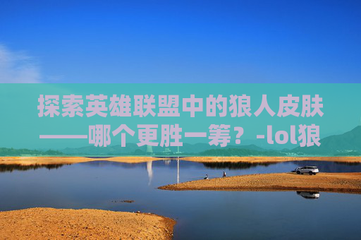 探索英雄联盟中的狼人皮肤——哪个更胜一筹？-lol狼人皮肤哪个好用