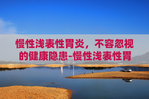 慢性浅表性胃炎，不容忽视的健康隐患-慢性浅表性胃炎严重吗,能自愈吗?
