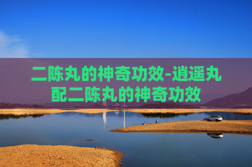 二陈丸的神奇功效-逍遥丸配二陈丸的神奇功效
