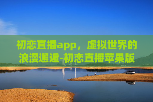 初恋直播app，虚拟世界的浪漫邂逅-初恋直播苹果版怎么下载