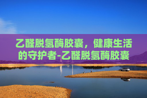 乙醛脱氢酶胶囊，健康生活的守护者-乙醛脱氢酶胶囊喝酒前多久吃