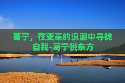 葛宁，在变革的浪潮中寻找自我-葛宁悦东方
