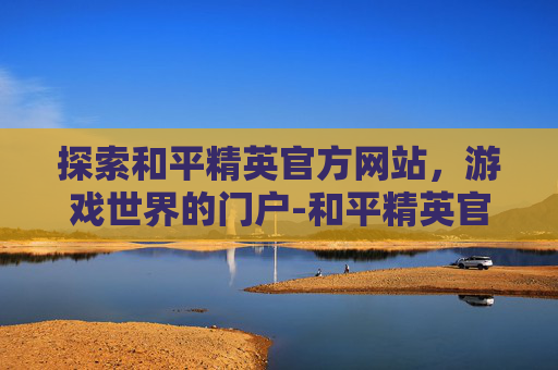 探索和平精英官方网站，游戏世界的门户-和平精英官方网站腾讯游戏