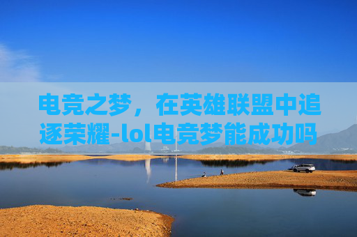 电竞之梦，在英雄联盟中追逐荣耀-lol电竞梦能成功吗