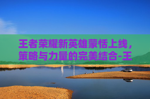 王者荣耀新英雄蒙恬上线，策略与力量的完美结合-王者荣耀新英雄蒙恬什么时候上线正式服