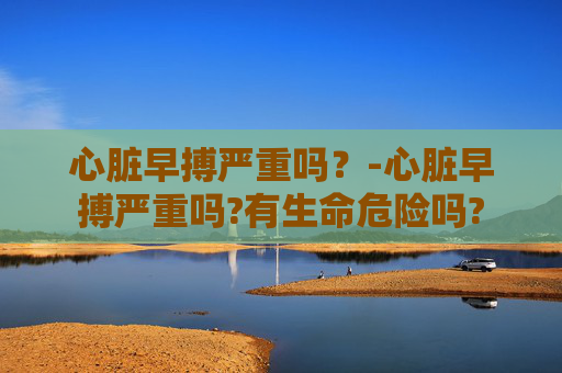 心脏早搏严重吗？-心脏早搏严重吗?有生命危险吗?
