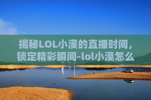 揭秘LOL小漠的直播时间，锁定精彩瞬间-lol小漠怎么了