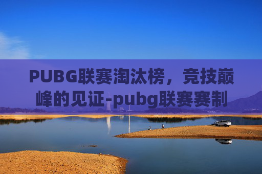 PUBG联赛淘汰榜，竞技巅峰的见证-pubg联赛赛制