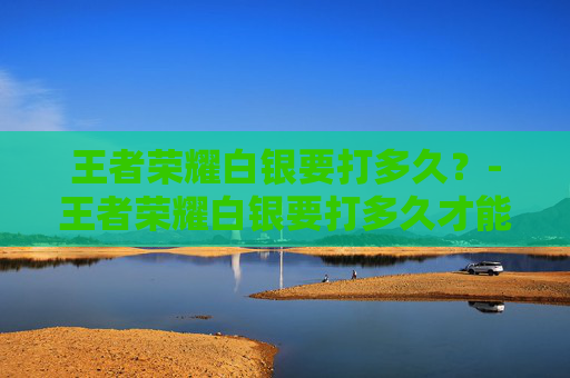 王者荣耀白银要打多久？-王者荣耀白银要打多久才能打