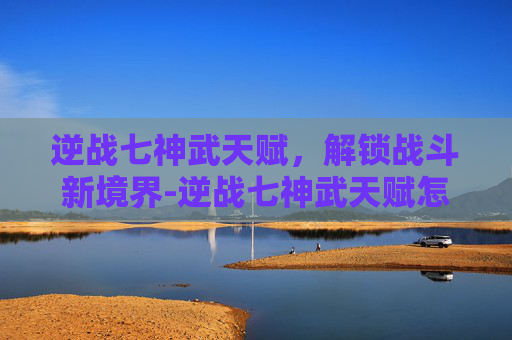 逆战七神武天赋，解锁战斗新境界-逆战七神武天赋怎么点