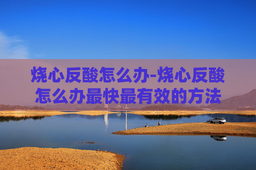 烧心反酸怎么办-烧心反酸怎么办最快最有效的方法