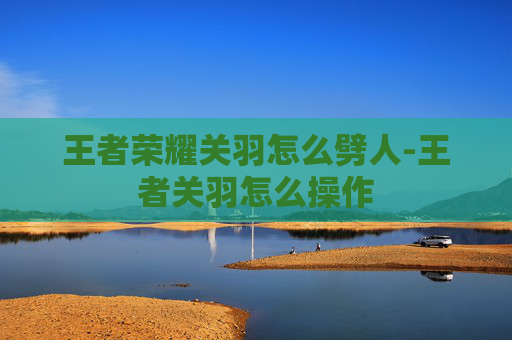 王者荣耀关羽怎么劈人-王者关羽怎么操作