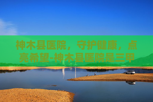 神木县医院，守护健康，点亮希望-神木县医院是三甲吗