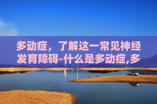 多动症，了解这一常见神经发育障碍-什么是多动症,多动症的基本特征是什么?