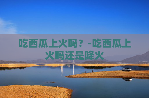 吃西瓜上火吗？-吃西瓜上火吗还是降火