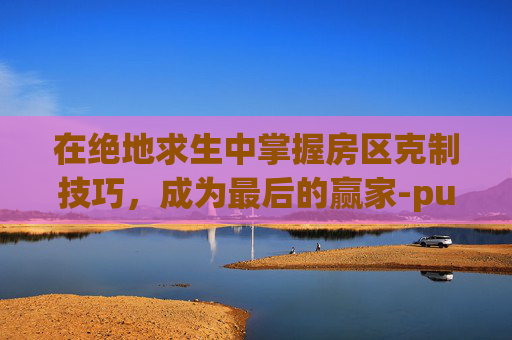 在绝地求生中掌握房区克制技巧，成为最后的赢家-pubg ke