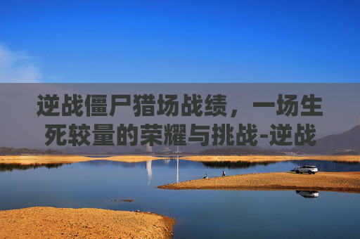 逆战僵尸猎场战绩，一场生死较量的荣耀与挑战-逆战僵尸猎场战绩怎么获得