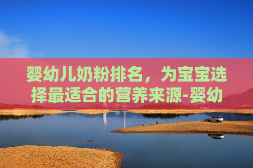 婴幼儿奶粉排名，为宝宝选择最适合的营养来源-婴幼儿奶粉排名第一