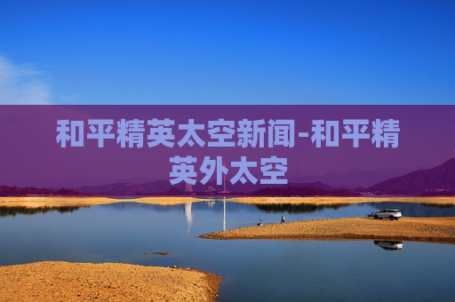 和平精英太空新闻-和平精英外太空