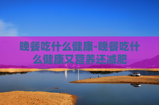 晚餐吃什么健康-晚餐吃什么健康又营养还减肥