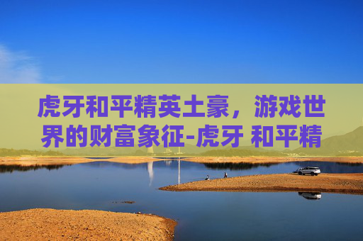 虎牙和平精英土豪，游戏世界的财富象征-虎牙 和平精英