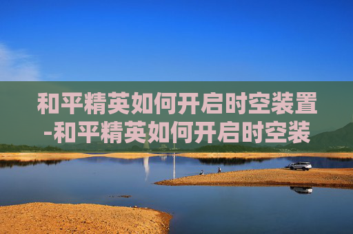 和平精英如何开启时空装置-和平精英如何开启时空装置功能