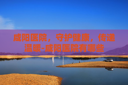 咸阳医院，守护健康，传递温暖-咸阳医院有哪些