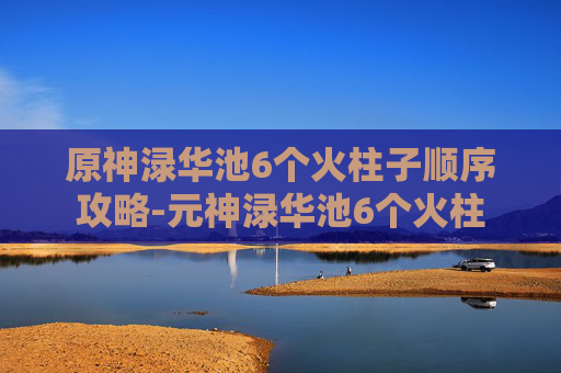 原神渌华池6个火柱子顺序攻略-元神渌华池6个火柱