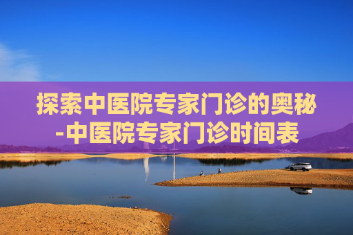 探索中医院专家门诊的奥秘-中医院专家门诊时间表
