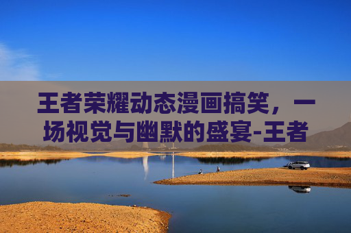 王者荣耀动态漫画搞笑，一场视觉与幽默的盛宴-王者荣耀动态漫画搞笑视频
